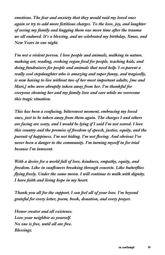 emotions, The fear and ansiety that they would raid my loved ones again or try 10 add more ficttious charges. To the love, joy, and laughter of seeing my family and hugging them one more time after the trauma we all endured. It’s a blessing, and we celebrated my birthday, Xmas, and New Years in one night.  I’m not a violent person. 1 love people and animals, walking in nature, making ar, reading, cooking vegan food for people, teaching kids, and doing fundraisers for people and animals that need help. I co-parent a really cool stepdaughter who is amazing and super funny, and tragically, is now having to live without two of her most important adults, [me and. Mari,] who were abruptly taken away from her. U’m thankfu for cveryone showing her and my family love and care while we overcome this tragic situation.  This has been a confusing, bittersweet moment, embracing my loved ones, just 1o be taken away from them again. The charges I and others are facing are scary, and I would be lying if I said I’m not scared. I love this country and the promise of freedom of speech, justice, equity, and the pursuit of happiness. U’m not hiding. I’m not fleeing. And obvious I’ve never been a danger 10 the community. I’m turning myself in for trial because U’m innocent.  With a desire for a world ful of love, kindness, empathy, equity, and Jreedom. Like in sunflowers breaking through concrete. Like butterflies ying freely. Under the same moon. 1 will continue to walk with dignity. 1 have faith and living hope in my heart.  Thank. you all for the suppor. I can feel all of your love. I’m beyond grateful for every letter, poem, book, donation, and every prayer.  Honor creator and all existence. Love your neighbor as yourself.  No one is free, until all are free. Blessings. 